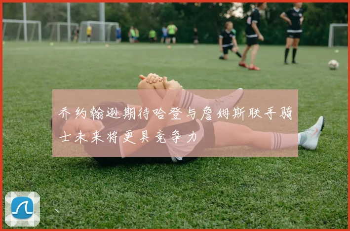 乔约翰逊期待哈登与詹姆斯联手骑士未来将更具竞争力
