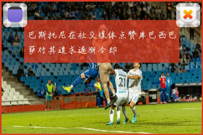 巴斯托尼在社交媒体点赞库巴西巴萨对其追求逐渐冷却