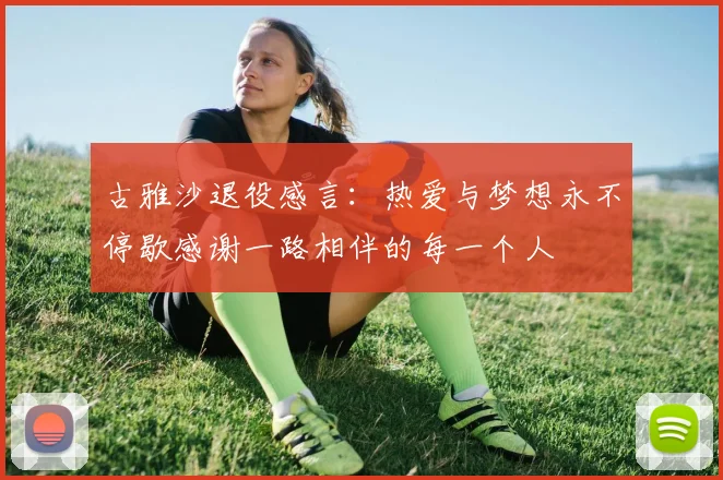 古雅沙退役感言：热爱与梦想永不停歇感谢一路相伴的每一个人