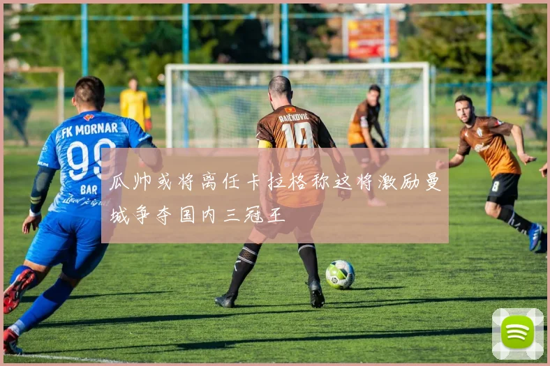 瓜帅或将离任卡拉格称这将激励曼城争夺国内三冠王