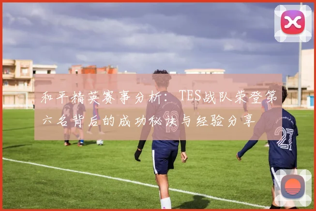 和平精英赛事分析：TES战队荣登第六名背后的成功秘诀与经验分享