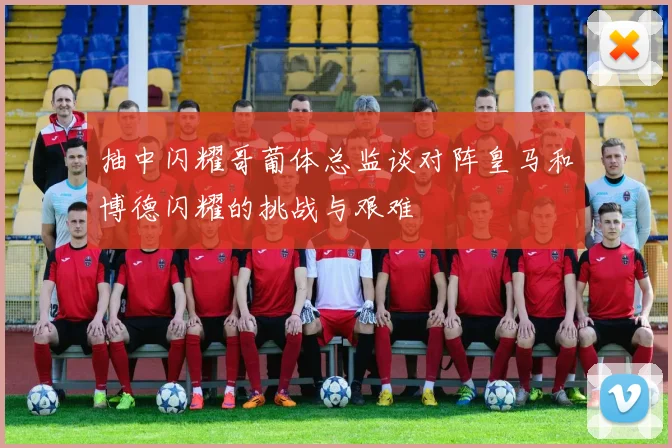 抽中闪耀哥葡体总监谈对阵皇马和博德闪耀的挑战与艰难