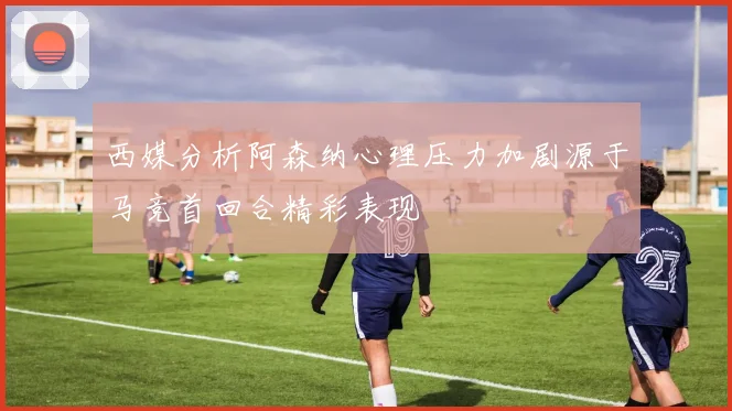 西媒分析阿森纳心理压力加剧源于马竞首回合精彩表现