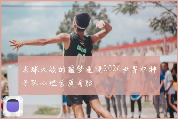 点球大战的噩梦重现2026世界杯种子队心理素质考验